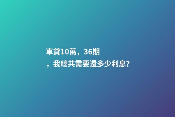 車貸10萬，36期，我總共需要還多少利息？